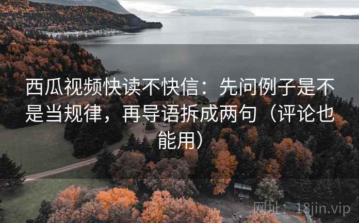 西瓜视频快读不快信：先问例子是不是当规律，再导语拆成两句（评论也能用）