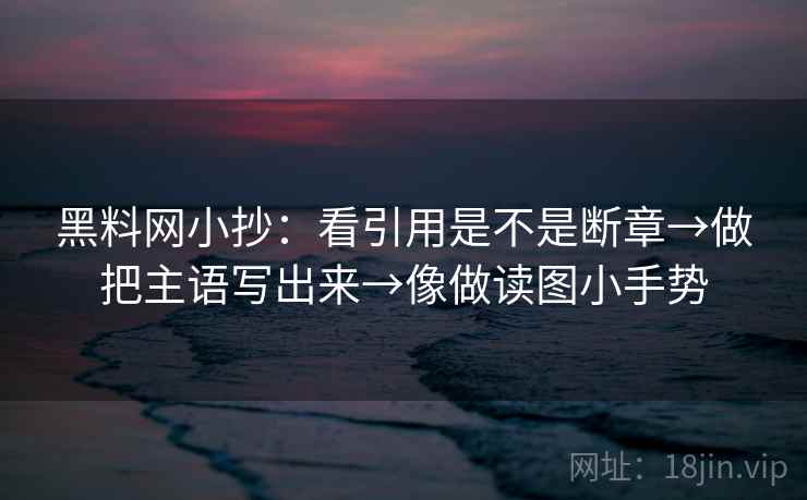 黑料网小抄：看引用是不是断章→做把主语写出来→像做读图小手势