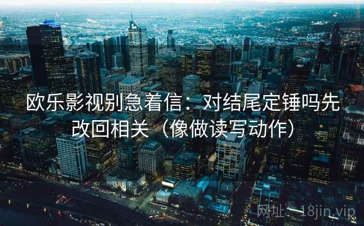 欧乐影视别急着信：对结尾定锤吗先改回相关（像做读写动作）