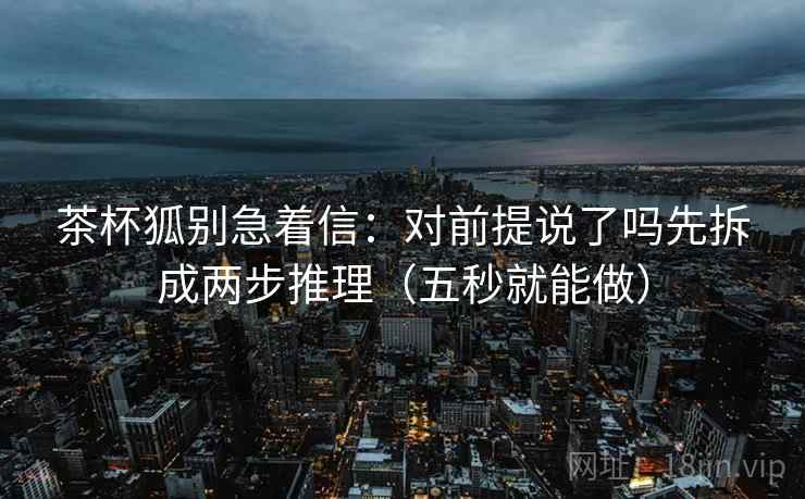 茶杯狐别急着信：对前提说了吗先拆成两步推理（五秒就能做）