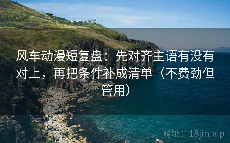 风车动漫短复盘：先对齐主语有没有对上，再把条件补成清单（不费劲但管用）