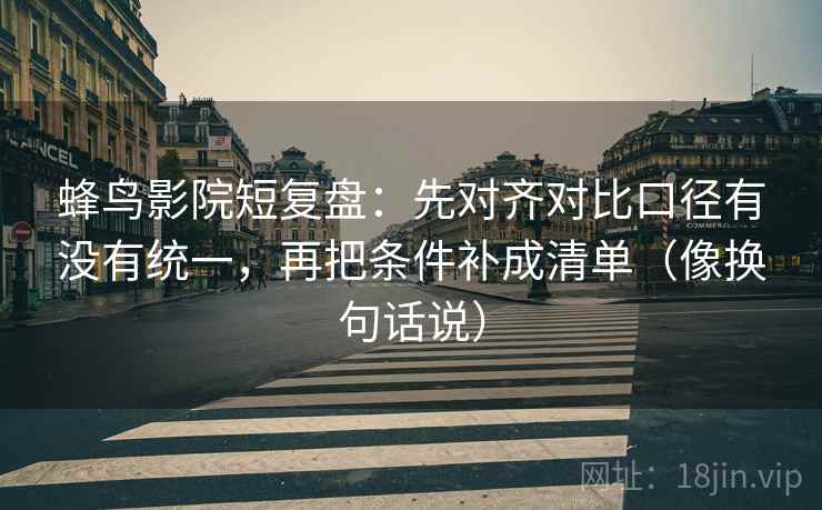 蜂鸟影院短复盘：先对齐对比口径有没有统一，再把条件补成清单（像换句话说）