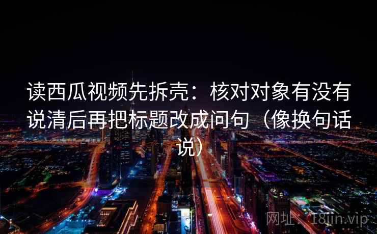 读西瓜视频先拆壳：核对对象有没有说清后再把标题改成问句（像换句话说）