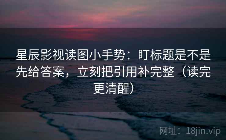星辰影视读图小手势：盯标题是不是先给答案，立刻把引用补完整（读完更清醒）
