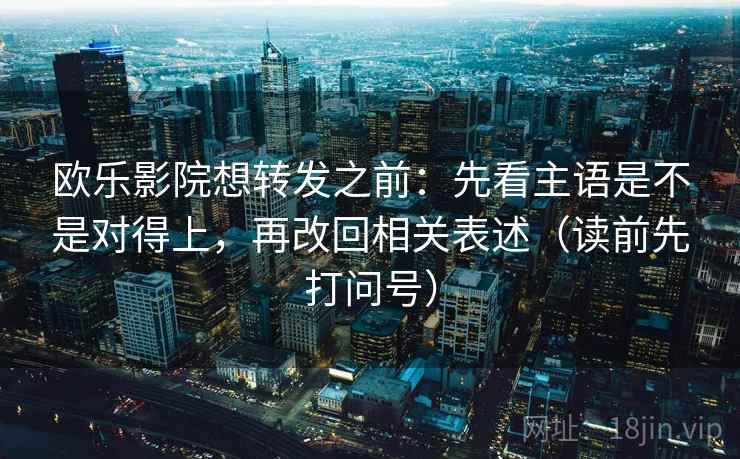 欧乐影院想转发之前：先看主语是不是对得上，再改回相关表述（读前先打问号）