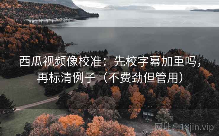 西瓜视频像校准：先校字幕加重吗，再标清例子（不费劲但管用）