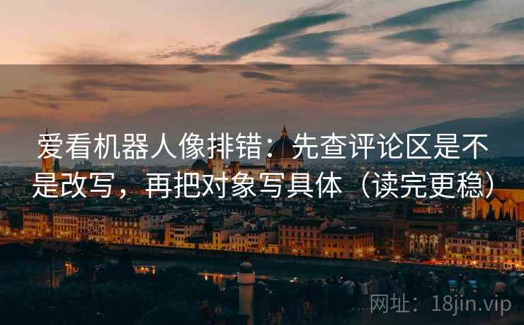 爱看机器人像排错：先查评论区是不是改写，再把对象写具体（读完更稳）