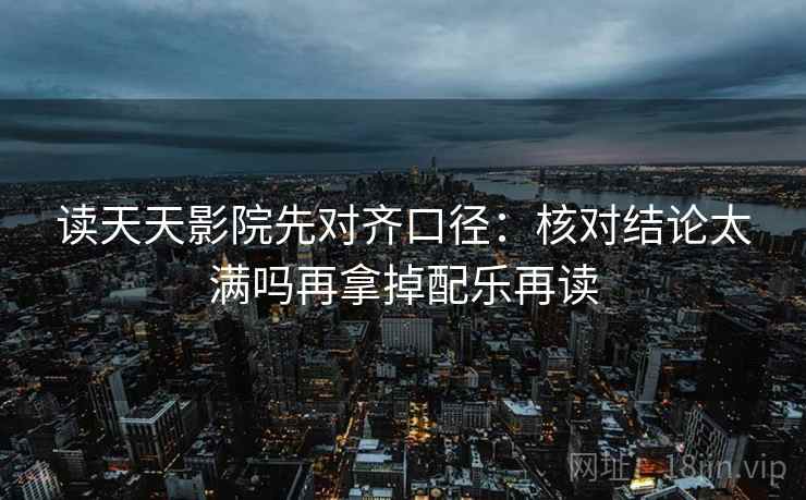 读天天影院先对齐口径：核对结论太满吗再拿掉配乐再读