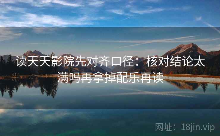 读天天影院先对齐口径：核对结论太满吗再拿掉配乐再读