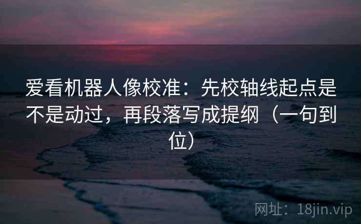 爱看机器人像校准：先校轴线起点是不是动过，再段落写成提纲（一句到位）