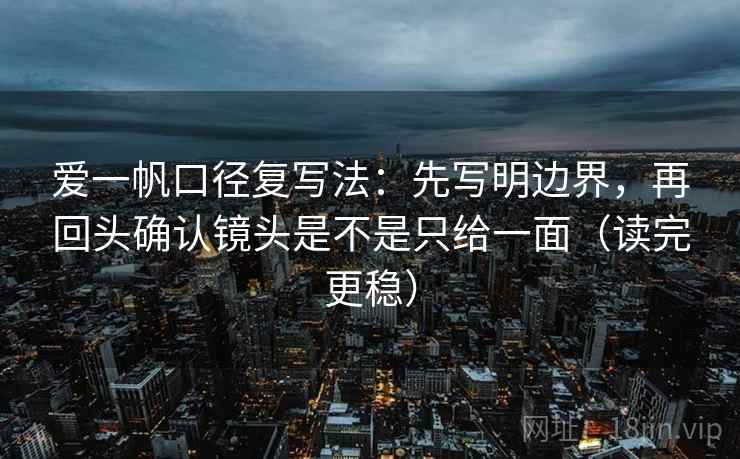 爱一帆口径复写法：先写明边界，再回头确认镜头是不是只给一面（读完更稳）