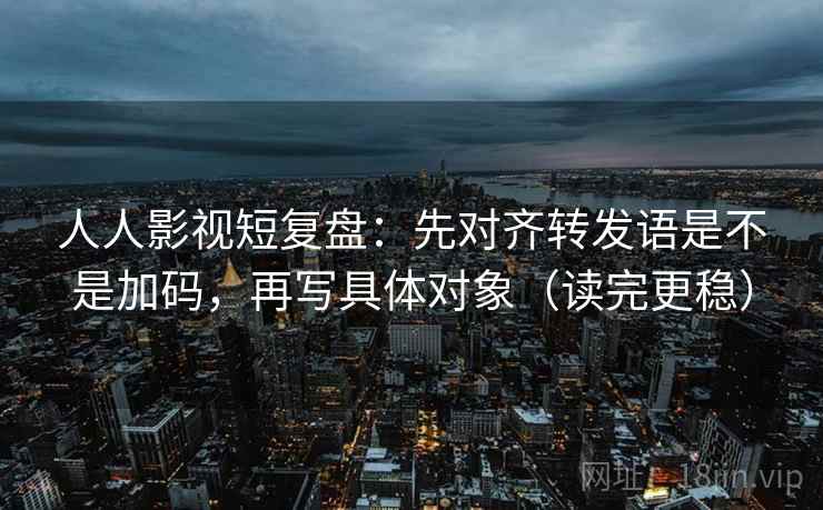 人人影视短复盘：先对齐转发语是不是加码，再写具体对象（读完更稳）