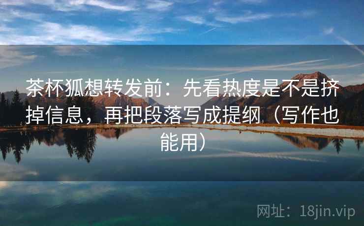 茶杯狐想转发前：先看热度是不是挤掉信息，再把段落写成提纲（写作也能用）