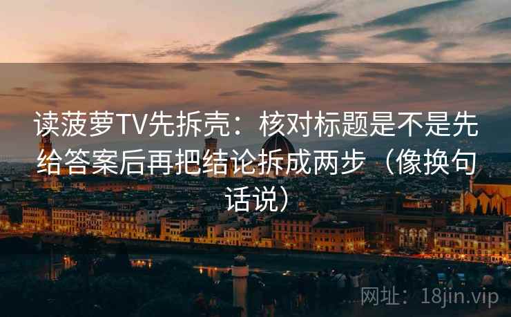 读菠萝TV先拆壳:核对标题是不是先给答案后再把结论拆成两步(像换句话说) 读菠萝TV先拆壳:核对标题是不是先给答案后再把结论拆成两步(像换句话说)