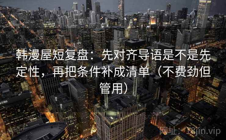 韩漫屋短复盘：先对齐导语是不是先定性，再把条件补成清单（不费劲但管用）
