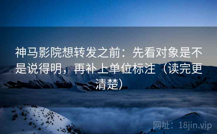 神马影院想转发之前：先看对象是不是说得明，再补上单位标注（读完更清楚）