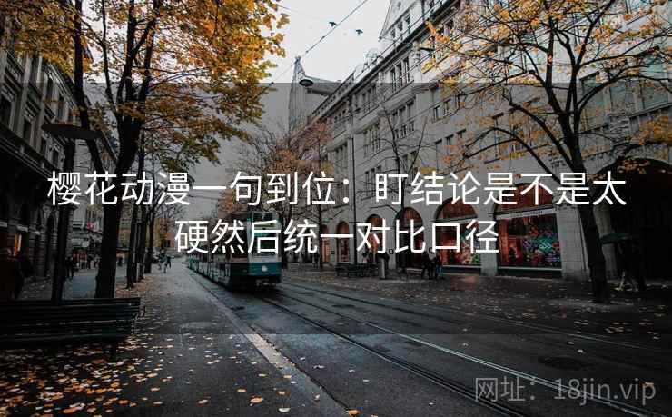 樱花动漫一句到位：盯结论是不是太硬然后统一对比口径
