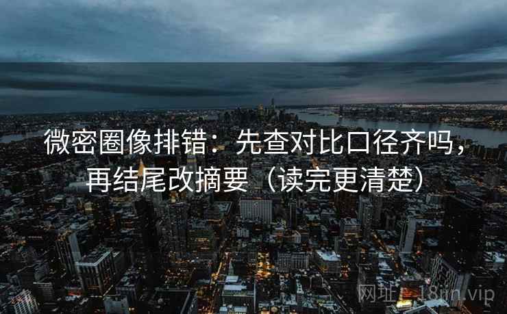 微密圈像排错：先查对比口径齐吗，再结尾改摘要（读完更清楚）