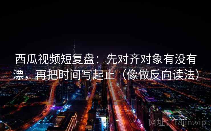 西瓜视频短复盘：先对齐对象有没有漂，再把时间写起止（像做反向读法）