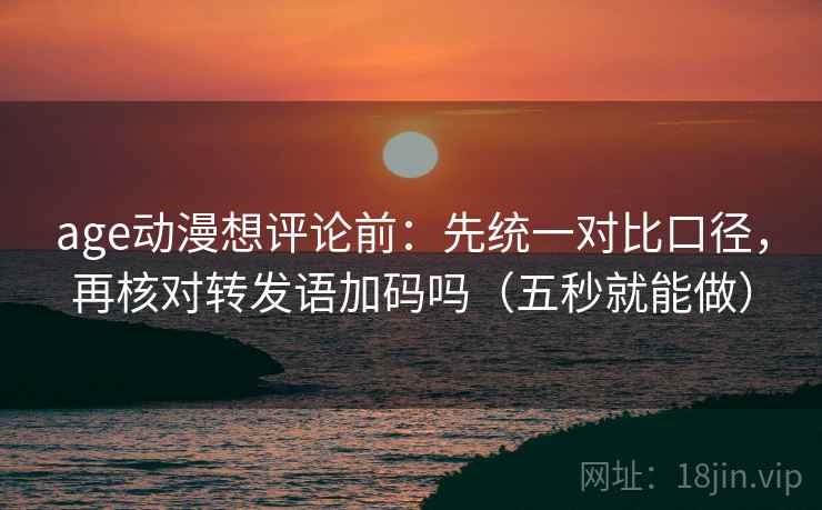 age动漫想评论前：先统一对比口径，再核对转发语加码吗（五秒就能做）