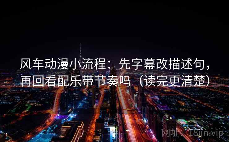 风车动漫小流程：先字幕改描述句，再回看配乐带节奏吗（读完更清楚）
