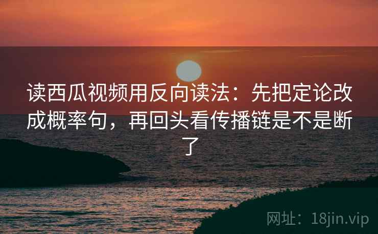 读西瓜视频用反向读法：先把定论改成概率句，再回头看传播链是不是断了
