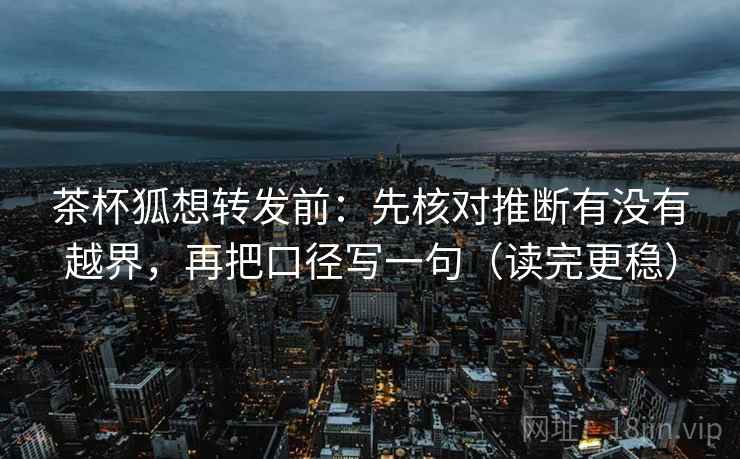 茶杯狐想转发前:先核对推断有没有越界,再把口径写一句(读完更稳) 茶杯狐想转发前:先核对推断有没有越界,再把口径写一句(读完更稳)