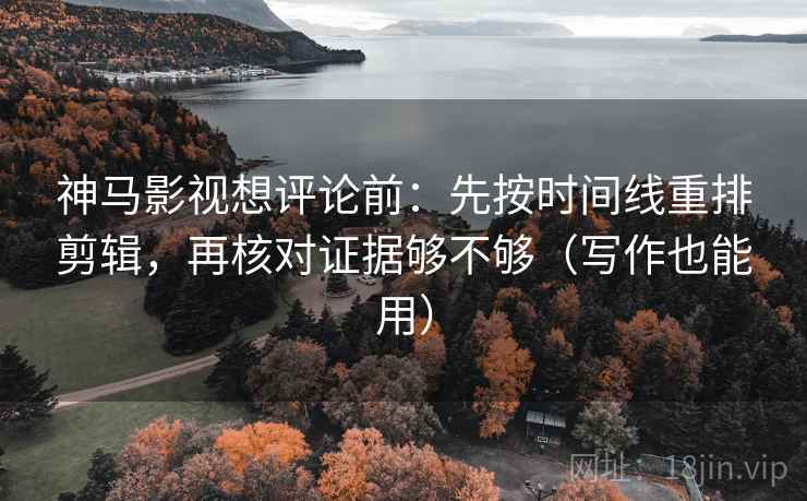 神马影视想评论前：先按时间线重排剪辑，再核对证据够不够（写作也能用）