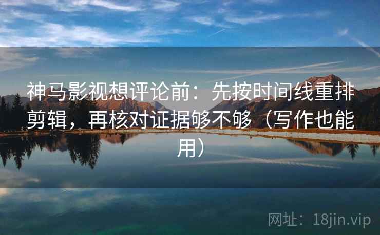 神马影视想评论前：先按时间线重排剪辑，再核对证据够不够（写作也能用）