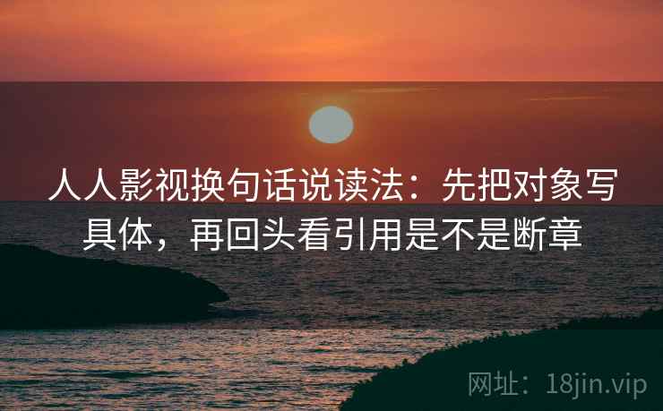 人人影视换句话说读法：先把对象写具体，再回头看引用是不是断章